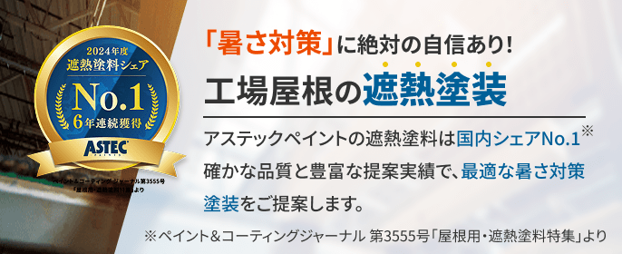 「暑さ対策」に絶対の自信あり！ 工場屋根の遮熱塗装 アステックペイントの遮熱塗料は国内シェアNo.1 確かな品質と豊富な提案実績で、最適な暑さ対策塗装をご提案します。 ※ペイント＆コーティングジャーナル 第3555号「屋根用・遮熱塗料特集」より